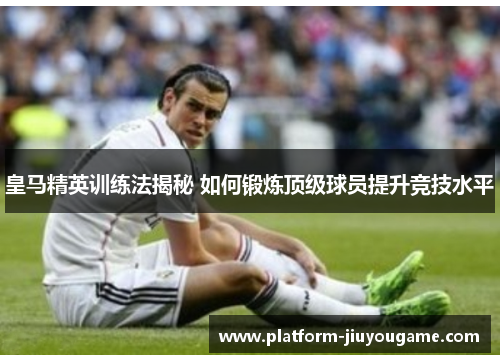 皇马精英训练法揭秘 如何锻炼顶级球员提升竞技水平