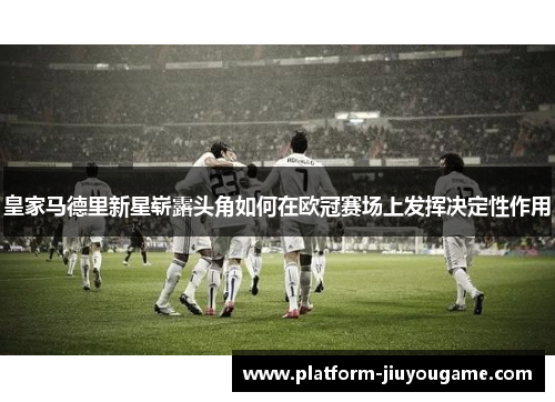 皇家马德里新星崭露头角如何在欧冠赛场上发挥决定性作用