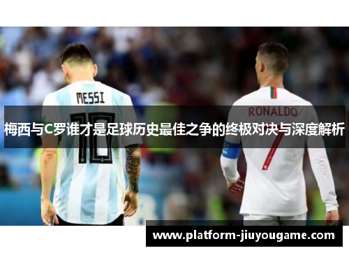 梅西与C罗谁才是足球历史最佳之争的终极对决与深度解析