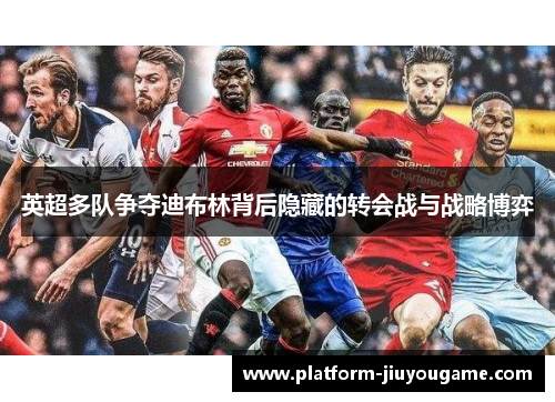 英超多队争夺迪布林背后隐藏的转会战与战略博弈