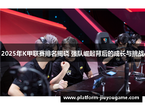 2025年K甲联赛排名揭晓 强队崛起背后的成长与挑战