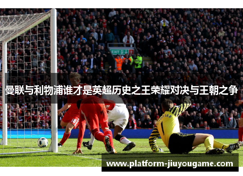 曼联与利物浦谁才是英超历史之王荣耀对决与王朝之争
