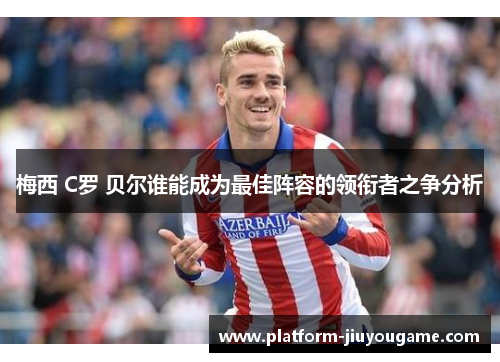 梅西 C罗 贝尔谁能成为最佳阵容的领衔者之争分析