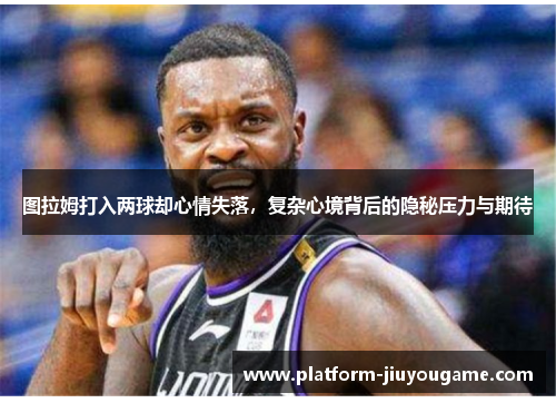 图拉姆打入两球却心情失落，复杂心境背后的隐秘压力与期待