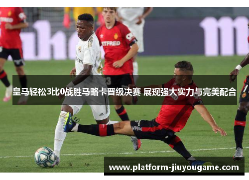 皇马轻松3比0战胜马略卡晋级决赛 展现强大实力与完美配合