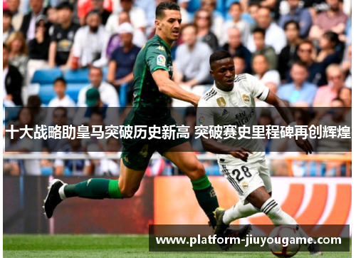 十大战略助皇马突破历史新高 突破赛史里程碑再创辉煌