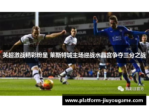 英超激战精彩纷呈 莱斯特城主场迎战水晶宫争夺三分之战