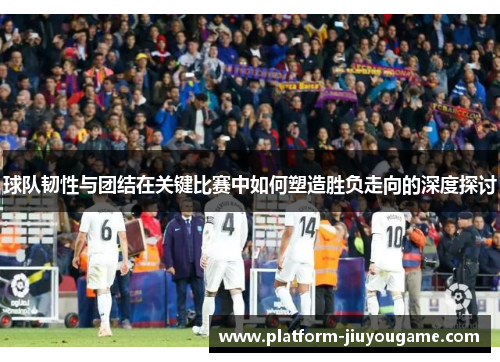 球队韧性与团结在关键比赛中如何塑造胜负走向的深度探讨