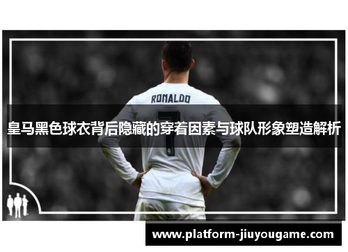 皇马黑色球衣背后隐藏的穿着因素与球队形象塑造解析