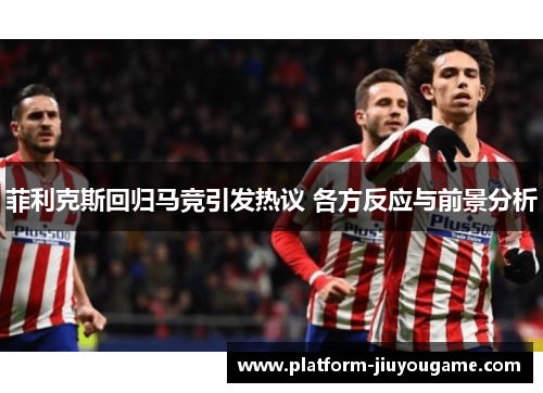 菲利克斯回归马竞引发热议 各方反应与前景分析