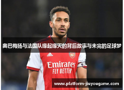 奥巴梅扬与法国队缘起缘灭的背后故事与未完的足球梦