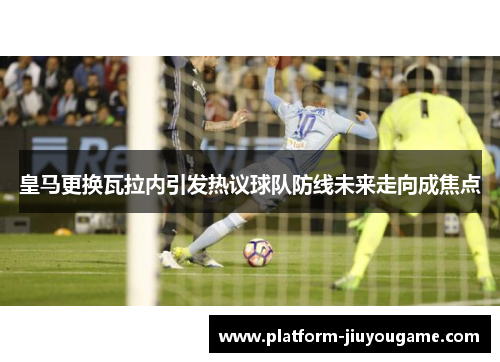 皇马更换瓦拉内引发热议球队防线未来走向成焦点